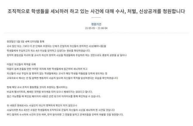 지난 5일 청와대 국민청원 게시판에는 “인터넷을 통해 교사 집단 또는 그보다 더 큰 단체로 추정되는 단체가 은밀하게 자신들의 정치적인 사상(페미니즘)을 학생들에게 주입하고자 최소 4년 이상을 암약하고 있었다는 정보를 확인했다”는 글이 올라왔다. 2021.5.6. 청와대 국민청원 게시판 캡처.