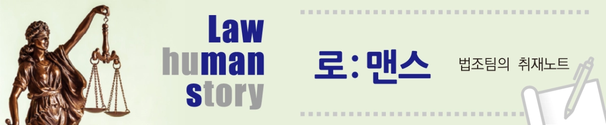 로맨스 - [로ː맨스] 법(law)과 사람(human)의 이야기(story) 법은 사람들의 이야기를 다루는 일입니다. 법원과 검찰청 곳곳에는 삶의 애환이 스며들어 있습니다. 복잡한 사건의 뒷이야기부터 어렵고 생소하게 느껴지는 법 해석까지, 법(law)과 사람들(human)의 이야기(story)를 서울신문 법조팀 기자들이 생생하게 전합니다.